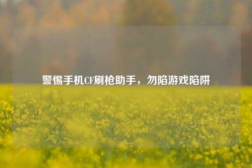 警惕手机CF刷枪助手，勿陷游戏陷阱