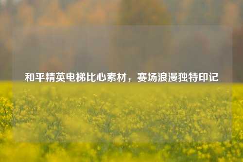 和平精英电梯比心素材，赛场浪漫独特印记