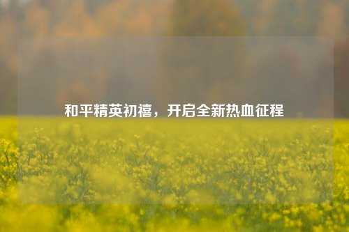 和平精英初禧，开启全新热血征程