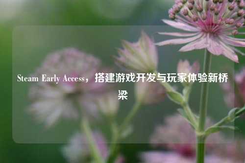 Steam Early Access，搭建游戏开发与玩家体验新桥梁