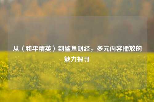 从〈和平精英〉到鲨鱼财经，多元内容播放的魅力探寻