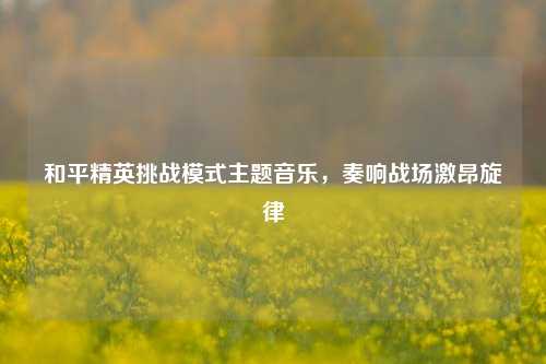 和平精英挑战模式主题音乐，奏响战场激昂旋律