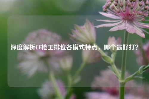 深度解析CF枪王排位各模式特点，哪个最好打？