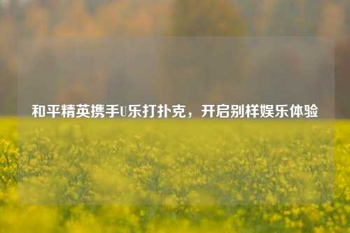 和平精英携手U乐打扑克，开启别样娱乐体验